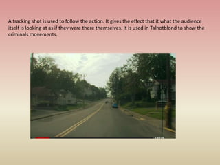 A tracking shot is used to follow the action. It gives the effect that it what the audience
itself is looking at as if they were there themselves. It is used in Talhotblond to show the
criminals movements.
 