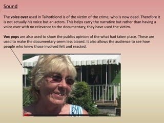 Sound
The voice over used in Talhotblond is of the victim of the crime, who is now dead. Therefore it
is not actually his voice but an actors. This helps carry the narrative but rather than having a
voice over with no relevance to the documentary, they have used the victim.
Vox pops are also used to show the publics opinion of the what had taken place. These are
used to make the documentary seem less biased. It also allows the audience to see how
people who knew those involved felt and reacted.
 