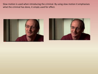 Slow motion is used when introducing the criminal. By using slow motion it emphasises
what the criminal has done, it simply used for effect.
 