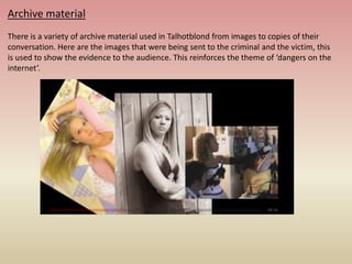 Archive material
There is a variety of archive material used in Talhotblond from images to copies of their
conversation. Here are the images that were being sent to the criminal and the victim, this
is used to show the evidence to the audience. This reinforces the theme of ‘dangers on the
internet’.
 