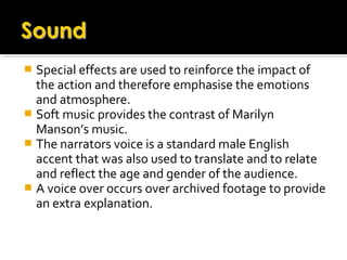  Special effects are used to reinforce the impact of
the action and therefore emphasise the emotions
and atmosphere.
 Soft music provides the contrast of Marilyn
Manson’s music.
 The narrators voice is a standard male English
accent that was also used to translate and to relate
and reflect the age and gender of the audience.
 A voice over occurs over archived footage to provide
an extra explanation.
 