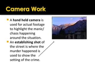  A hand held camera is
used for actual footage
to highlight the manic/
chaos happening
around the situation.
 An establishing shot of
the street is where the
murder happened is
used to show the
setting of the crime.
 