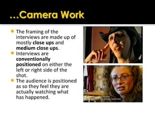  The framing of the
interviews are made up of
mostly close ups and
medium close ups.
 Interviews are
conventionally
positioned on either the
left or right side of the
shot.
 The audience is positioned
as so they feel they are
actually watching what
has happened.
 