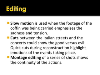  Slow motion is used when the footage of the
coffin was being carried emphasises the
sadness and tension.
 Cuts between the Italian streets and the
concerts could show the good versus evil.
Quick cuts during reconstruction highlight
emotions of the events taking place.
 Montage editing of a series of shots shows
the continuity of the actions.
 