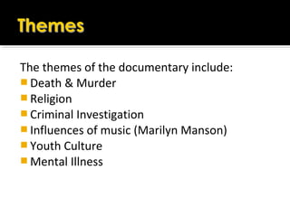 The themes of the documentary include:
 Death & Murder
 Religion
 Criminal Investigation
 Influences of music (Marilyn Manson)
 Youth Culture
 Mental Illness
 