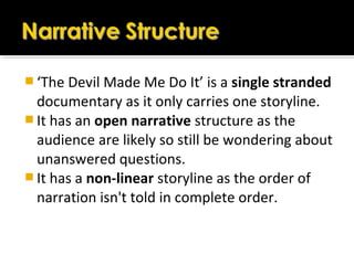  ‘The Devil Made Me Do It’ is a single stranded
documentary as it only carries one storyline.
 It has an open narrative structure as the
audience are likely so still be wondering about
unanswered questions.
 It has a non-linear storyline as the order of
narration isn't told in complete order.
 