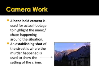  A hand held camera is
used for actual footage
to highlight the manic/
chaos happening
around the situation.
 An establishing shot of
the street is where the
murder happened is
used to show the
setting of the crime.
 