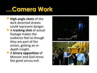  High angle shots of the
dark deserted streets
could represent danger.
 A tracking shot of actual
footage makes the
audience feel as though
they are part of the
action, getting an in-
depth insight.
 A binary opposition of
Manson and God stress
the good versus evil.
 