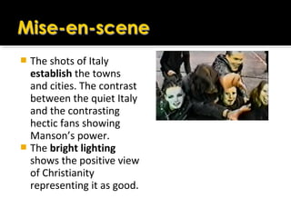  The shots of Italy
establish the towns
and cities. The contrast
between the quiet Italy
and the contrasting
hectic fans showing
Manson’s power.
 The bright lighting
shows the positive view
of Christianity
representing it as good.
 