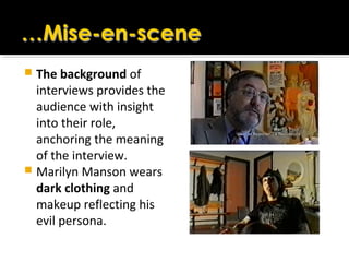 The background of
interviews provides the
audience with insight
into their role,
anchoring the meaning
of the interview.
 Marilyn Manson wears
dark clothing and
makeup reflecting his
evil persona.
 