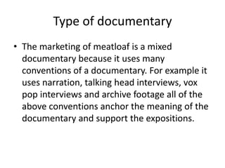 Type of documentary
• The marketing of meatloaf is a mixed
documentary because it uses many
conventions of a documentary. For example it
uses narration, talking head interviews, vox
pop interviews and archive footage all of the
above conventions anchor the meaning of the
documentary and support the expositions.
 