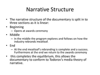 Narrative Structure
• The narrative structure of the documentary is split in to
three sections as it is linear:
• Beginning
– Opens at awards ceremony
• Middle
– In the middle the program explores and follows on how the
industry rebrands meatloaf.
• End
– At the end meatloaf’s rebranding is complete and a success.
Furthermore at the end we return to the awards ceremony
• this completes the equilibrium, this allows the
documentary to conform to Todorov’s media theory of
narrative.
 