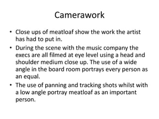 Camerawork
• Close ups of meatloaf show the work the artist
has had to put in.
• During the scene with the music company the
execs are all filmed at eye level using a head and
shoulder medium close up. The use of a wide
angle in the board room portrays every person as
an equal.
• The use of panning and tracking shots whilst with
a low angle portray meatloaf as an important
person.
 