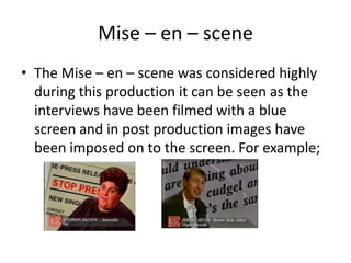 Mise – en – scene
• The Mise – en – scene was considered highly
during this production it can be seen as the
interviews have been filmed with a blue
screen and in post production images have
been imposed on to the screen. For example;
 