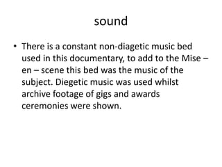 sound
• There is a constant non-diagetic music bed
used in this documentary, to add to the Mise –
en – scene this bed was the music of the
subject. Diegetic music was used whilst
archive footage of gigs and awards
ceremonies were shown.
 