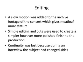 Editing
• A slow motion was added to the archive
footage of the concert which gives meatloaf
more stature.
• Simple editing and cuts were used to create a
simpler however more polished finish to the
production.
• Continuity was lost because during an
interview the subject had changed sides
 