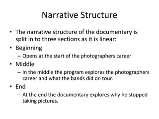 Narrative Structure
• The narrative structure of the documentary is
split in to three sections as it is linear:
• Beginning
– Opens at the start of the photographers career
• Middle
– In the middle the program explores the photographers
career and what the bands did on tour.
• End
– At the end the documentary explores why he stopped
taking pictures.
 
