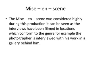 Mise – en – scene
• The Mise – en – scene was considered highly
during this production it can be seen as the
interviews have been filmed in locations
which conform to the genre for example the
photographer is interviewed with his work in a
gallery behind him.
 