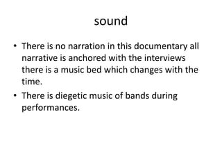 sound
• There is no narration in this documentary all
narrative is anchored with the interviews
there is a music bed which changes with the
time.
• There is diegetic music of bands during
performances.
 