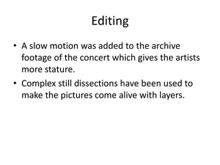 Editing
• A slow motion was added to the archive
footage of the concert which gives the artists
more stature.
• Complex still dissections have been used to
make the pictures come alive with layers.
 