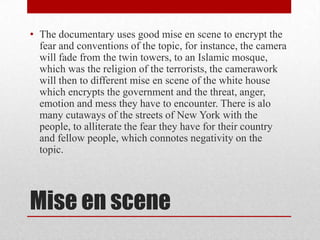 • The documentary uses good mise en scene to encrypt the
fear and conventions of the topic, for instance, the camera
will fade from the twin towers, to an Islamic mosque,
which was the religion of the terrorists, the camerawork
will then to different mise en scene of the white house
which encrypts the government and the threat, anger,
emotion and mess they have to encounter. There is alo
many cutaways of the streets of New York with the
people, to alliterate the fear they have for their country
and fellow people, which connotes negativity on the
topic.

Mise en scene

 