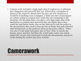 • Camera work included; a high angle shot of explosives, to alliterate
how dangerous and powerful they are, followed by a longshot of
planes at the airport to denote how big they are how disastrous it
would be if anything were to happen, a hand cam shot of passengers
on a plane asleep to connote how weak they are comparing to the
terrorists. On the plane there was also a very high angle shot of the
land below to connote how powerful they are higher above how
small the land below looks, also on the interviews with the police in
the documentary they used a close up rule of thirds shot and a blurred
dark background, so the audience focus on the police officer. There
was also a wide angle helicopter shot of New York, to denote the
beauty, peace and how harmless the world trade centre was which
makes the viewers feel emotional towards the documentary and gives
of the feeling the creator may have wanted.

Camerawork

 