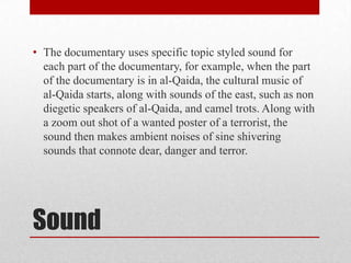 • The documentary uses specific topic styled sound for
each part of the documentary, for example, when the part
of the documentary is in al-Qaida, the cultural music of
al-Qaida starts, along with sounds of the east, such as non
diegetic speakers of al-Qaida, and camel trots. Along with
a zoom out shot of a wanted poster of a terrorist, the
sound then makes ambient noises of sine shivering
sounds that connote dear, danger and terror.

Sound

 