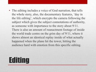 • The editing includes a voice of God narration, that tells
the whole story, also, the documentary features, ’day in
the life editing’, which encrypts the camera following the
subject which gives the subject connotations of authority,
as someone with importance to the story about 9/11.
There is also an amount of reanactment footage of inside
the world trade centre on the grim day of 9/11, where it
shows almost an identical replay inside of what actually
happened when the plane hit the tower, hitting the
audience hard with emotion from this specific editing.

Editing

 