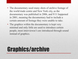 • The documentary used many shots of archive footage of
the world trade centre and New York city, as the
documentary was published in 2006, and 9/11 happened
in 2001, meaning the documentary had to include a
certain amount of footage they were unable to take.
• The graphics within the documentary is kept very
minimal and only little are used to introduce certain
people, most interviewee’s are introduced through sound
instead of graphics.

Graphics/archive

 