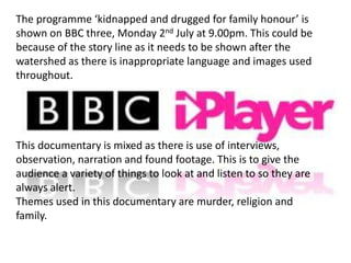 The programme ‘kidnapped and drugged for family honour’ is
shown on BBC three, Monday 2nd July at 9.00pm. This could be
because of the story line as it needs to be shown after the
watershed as there is inappropriate language and images used
throughout.




This documentary is mixed as there is use of interviews,
observation, narration and found footage. This is to give the
audience a variety of things to look at and listen to so they are
always alert.
Themes used in this documentary are murder, religion and
family.
 