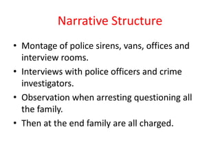 Narrative Structure
• Montage of police sirens, vans, offices and
  interview rooms.
• Interviews with police officers and crime
  investigators.
• Observation when arresting questioning all
  the family.
• Then at the end family are all charged.
 