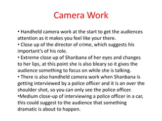 Camera Work
• Handheld camera work at the start to get the audiences
attention as it makes you feel like your there.
• Close up of the director of crime, which suggests his
important’s of his role.
• Extreme close up of Shanbana of her eyes and changes
to her lips, at this point she is also bleary so it gives the
audience something to focus on while she is talking.
• There is also handheld camera work when Shanbana is
getting interviewed by a police officer and it is an over the
shoulder shot, so you can only see the police officer.
•Medium close-up of interviewing a police officer in a car,
this could suggest to the audience that something
dramatic is about to happen.
 