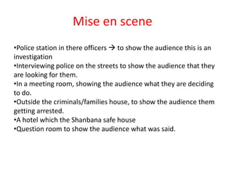 Mise en scene
•Police station in there officers  to show the audience this is an
investigation
•Interviewing police on the streets to show the audience that they
are looking for them.
•In a meeting room, showing the audience what they are deciding
to do.
•Outside the criminals/families house, to show the audience them
getting arrested.
•A hotel which the Shanbana safe house
•Question room to show the audience what was said.
 