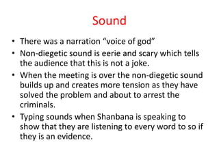 Sound
• There was a narration “voice of god”
• Non-diegetic sound is eerie and scary which tells
  the audience that this is not a joke.
• When the meeting is over the non-diegetic sound
  builds up and creates more tension as they have
  solved the problem and about to arrest the
  criminals.
• Typing sounds when Shanbana is speaking to
  show that they are listening to every word to so if
  they is an evidence.
 