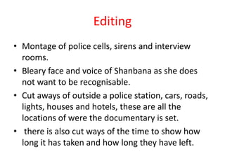 Editing
• Montage of police cells, sirens and interview
  rooms.
• Bleary face and voice of Shanbana as she does
  not want to be recognisable.
• Cut aways of outside a police station, cars, roads,
  lights, houses and hotels, these are all the
  locations of were the documentary is set.
• there is also cut ways of the time to show how
  long it has taken and how long they have left.
 