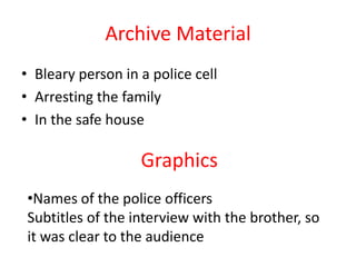 Archive Material
• Bleary person in a police cell
• Arresting the family
• In the safe house

                   Graphics
•Names of the police officers
Subtitles of the interview with the brother, so
it was clear to the audience
 