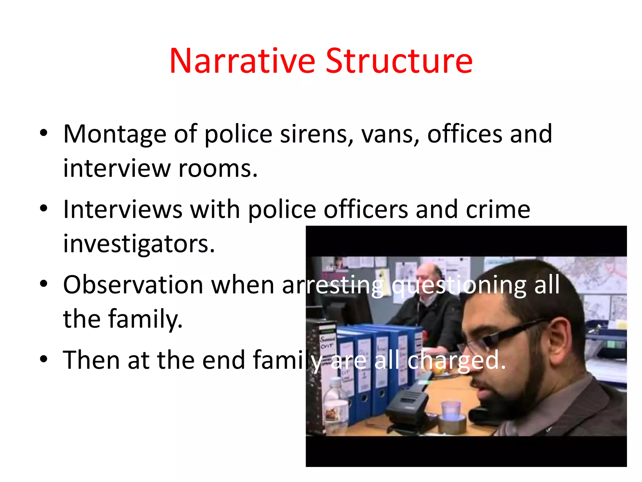Narrative Structure
• Montage of police sirens, vans, offices and
  interview rooms.
• Interviews with police officers and crime
  investigators.
• Observation when arresting questioning all
  the family.
• Then at the end family are all charged.
 