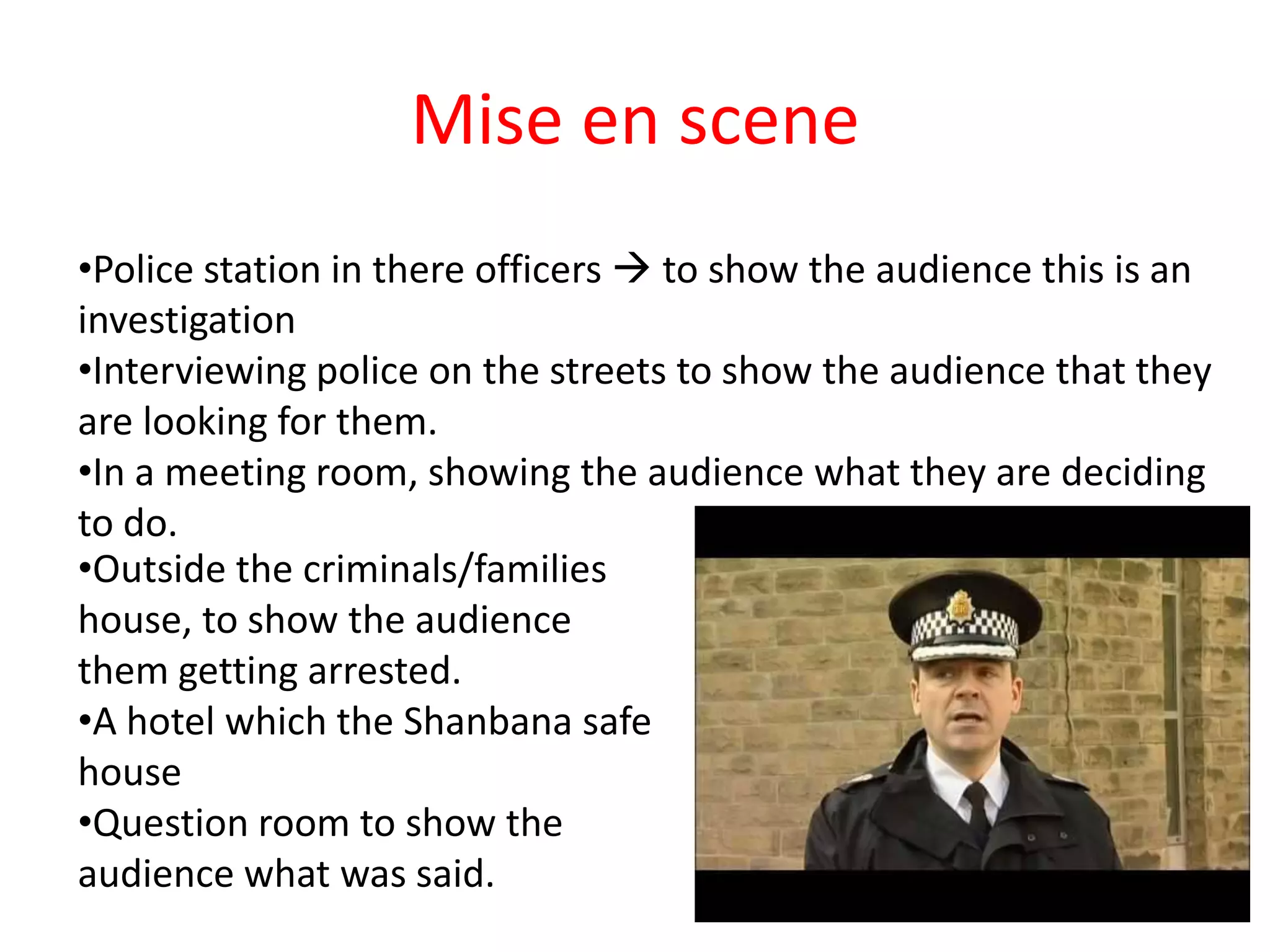 Mise en scene
•Police station in there officers  to show the audience this is an
investigation
•Interviewing police on the streets to show the audience that they
are looking for them.
•In a meeting room, showing the audience what they are deciding
to do.
•Outside the criminals/families
house, to show the audience
them getting arrested.
•A hotel which the Shanbana safe
house
•Question room to show the
audience what was said.
 