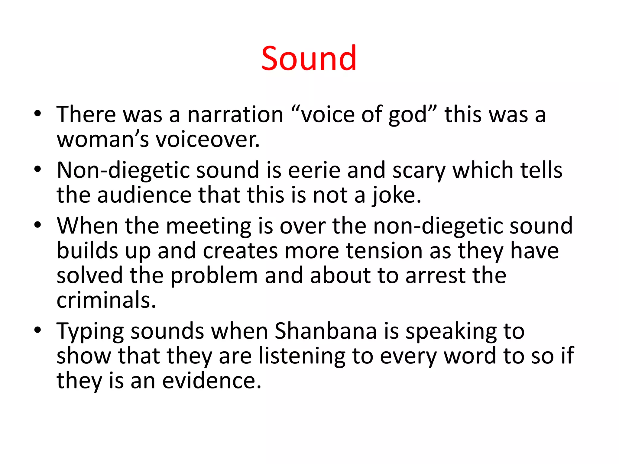 Sound
• There was a narration “voice of god” this was a
  woman’s voiceover.
• Non-diegetic sound is eerie and scary which tells
  the audience that this is not a joke.
• When the meeting is over the non-diegetic sound
  builds up and creates more tension as they have
  solved the problem and about to arrest the
  criminals.
• Typing sounds when Shanbana is speaking to
  show that they are listening to every word to so if
  they is an evidence.
 