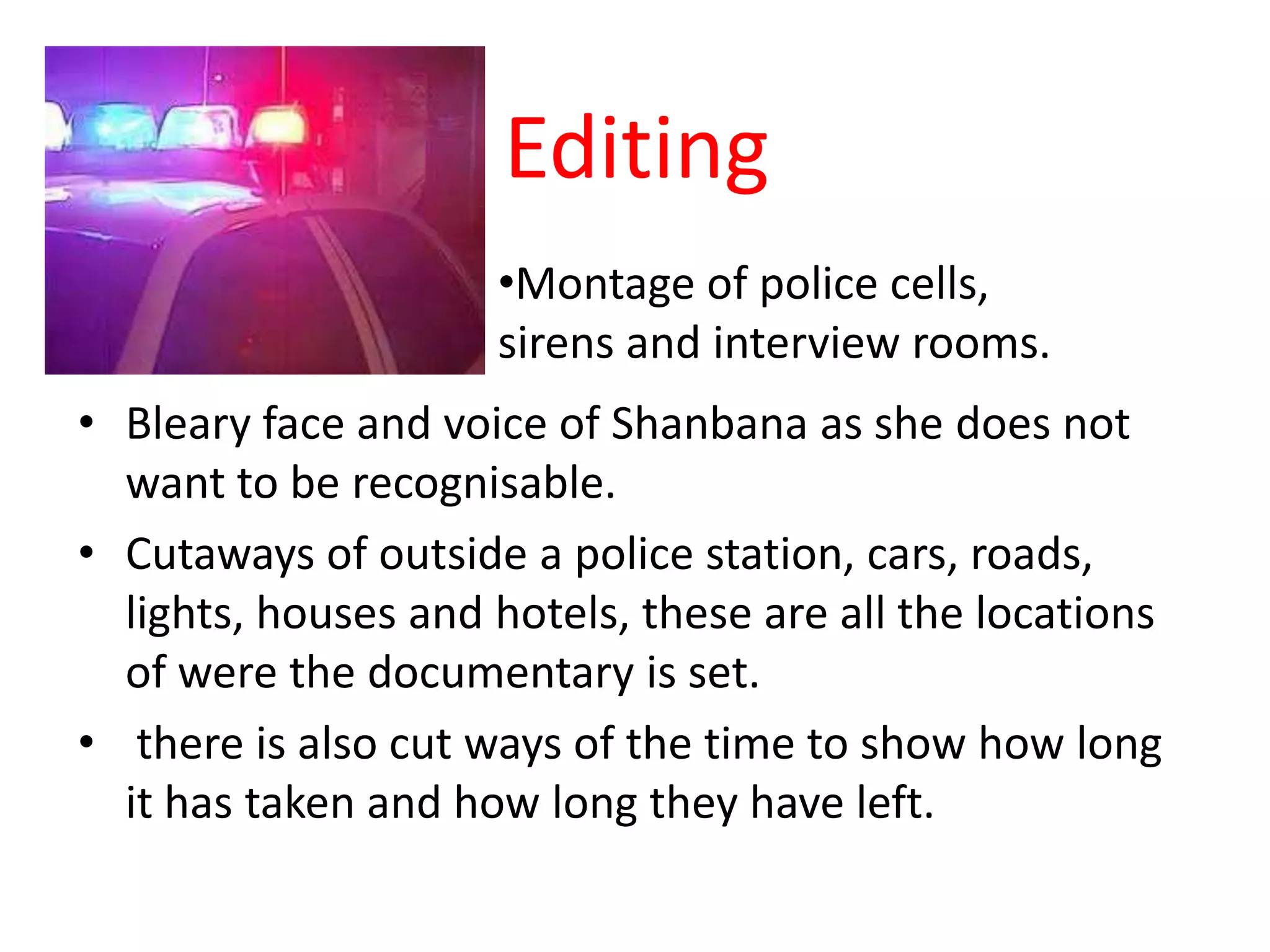Editing
                     •Montage of police cells,
                     sirens and interview rooms.
• Bleary face and voice of Shanbana as she does not
  want to be recognisable.
• Cutaways of outside a police station, cars, roads,
  lights, houses and hotels, these are all the locations
  of were the documentary is set.
• there is also cut ways of the time to show how long
  it has taken and how long they have left.
 