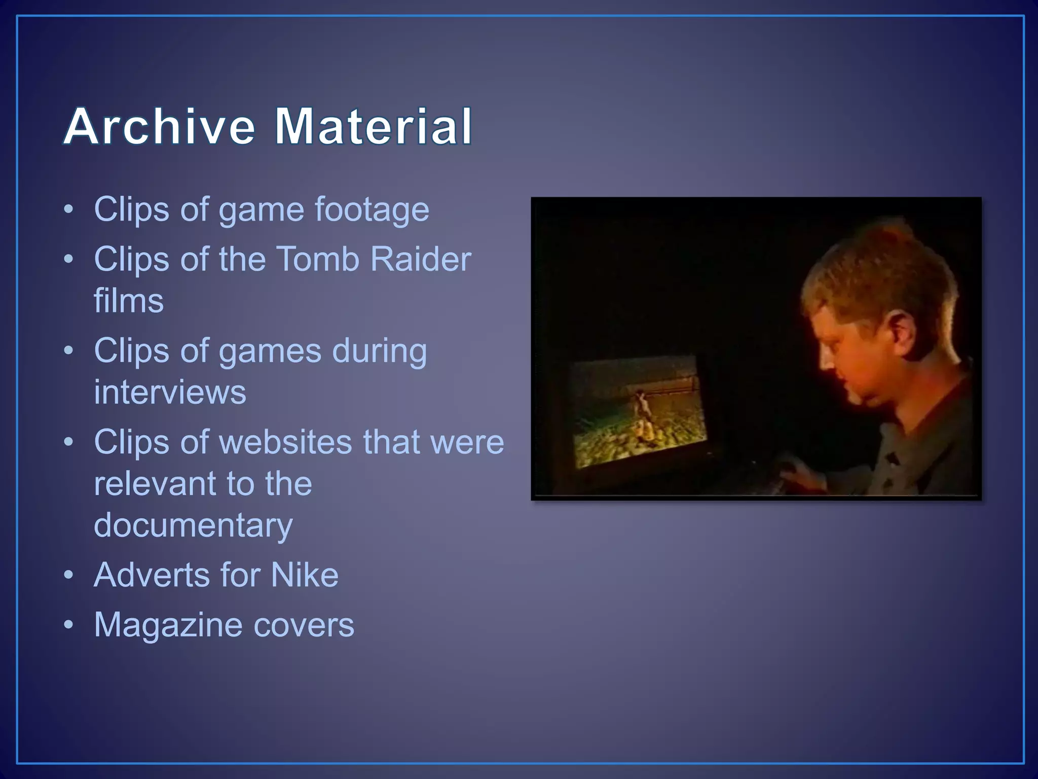 • Clips of game footage
• Clips of the Tomb Raider
films
• Clips of games during
interviews
• Clips of websites that were
relevant to the
documentary
• Adverts for Nike
• Magazine covers
 