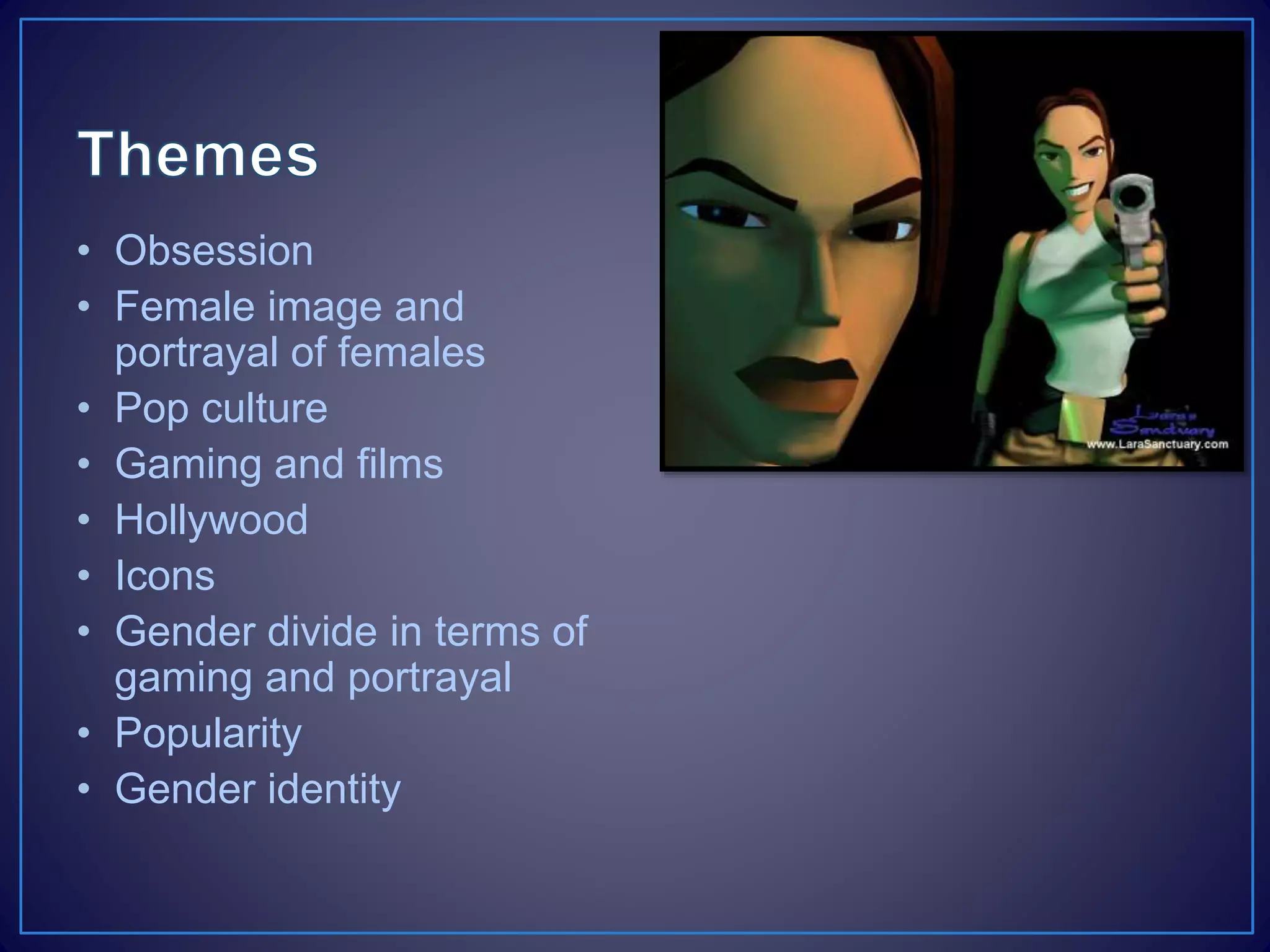 • Obsession
• Female image and
portrayal of females
• Pop culture
• Gaming and films
• Hollywood
• Icons
• Gender divide in terms of
gaming and portrayal
• Popularity
• Gender identity
 