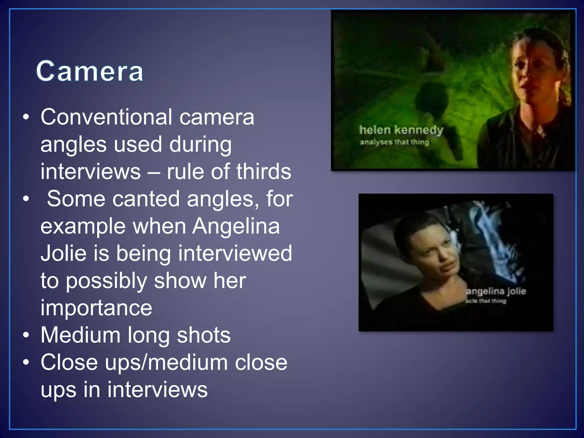 • Conventional camera
angles used during
interviews – rule of thirds
• Some canted angles, for
example when Angelina
Jolie is being interviewed
to possibly show her
importance
• Medium long shots
• Close ups/medium close
ups in interviews
 