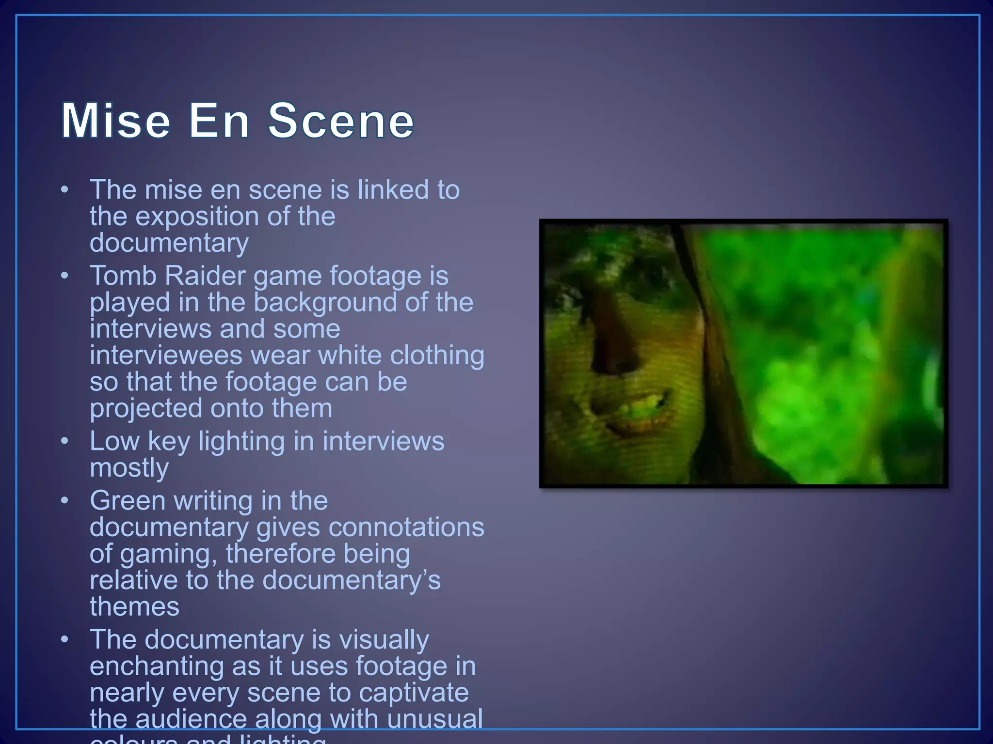 • The mise en scene is linked to
the exposition of the
documentary
• Tomb Raider game footage is
played in the background of the
interviews and some
interviewees wear white clothing
so that the footage can be
projected onto them
• Low key lighting in interviews
mostly
• Green writing in the
documentary gives connotations
of gaming, therefore being
relative to the documentary’s
themes
• The documentary is visually
enchanting as it uses footage in
nearly every scene to captivate
the audience along with unusual
 
