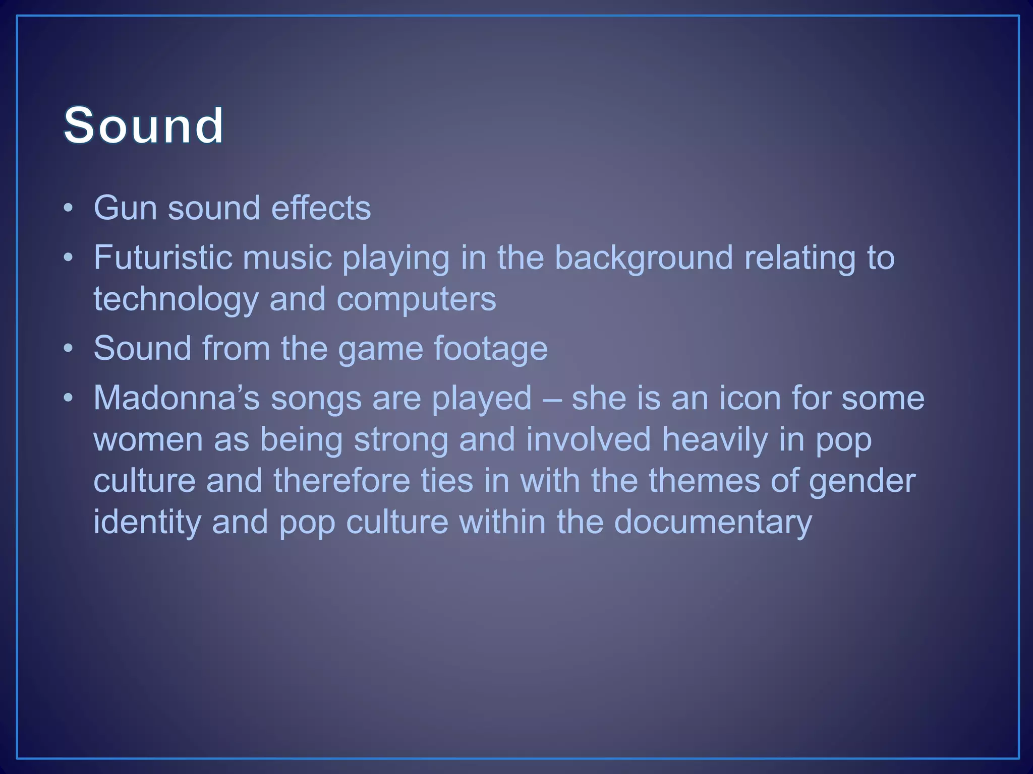 • Gun sound effects
• Futuristic music playing in the background relating to
technology and computers
• Sound from the game footage
• Madonna’s songs are played – she is an icon for some
women as being strong and involved heavily in pop
culture and therefore ties in with the themes of gender
identity and pop culture within the documentary
 