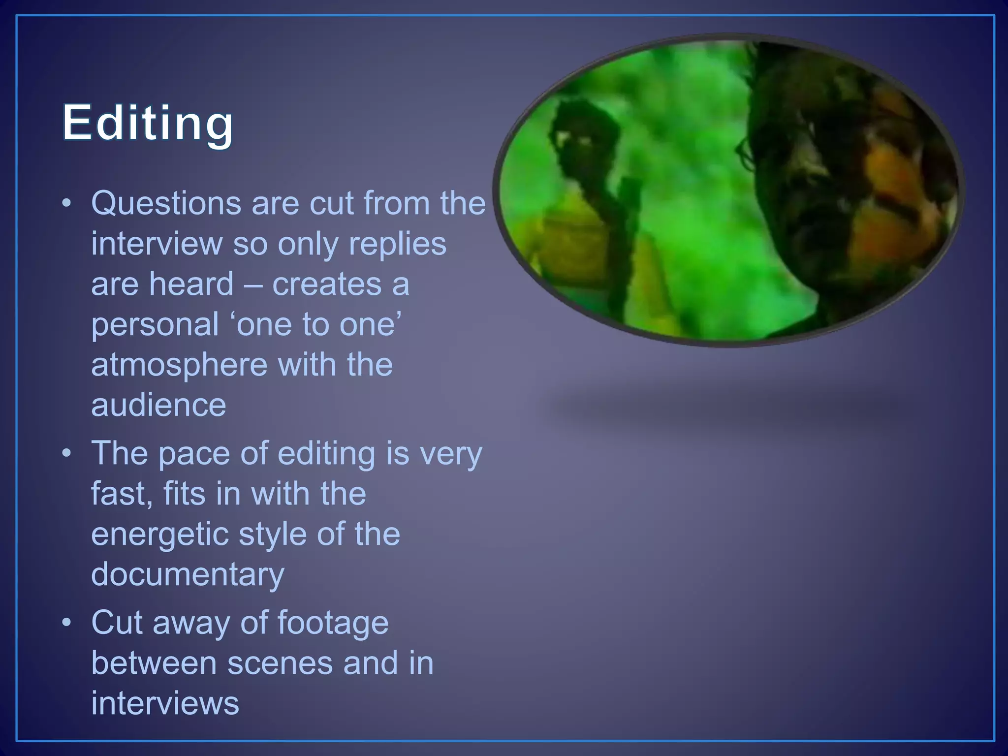 • Questions are cut from the
interview so only replies
are heard – creates a
personal ‘one to one’
atmosphere with the
audience
• The pace of editing is very
fast, fits in with the
energetic style of the
documentary
• Cut away of footage
between scenes and in
interviews
 