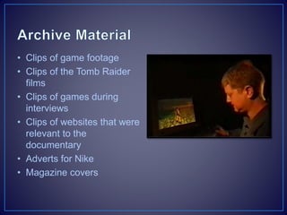 • Clips of game footage
• Clips of the Tomb Raider
films
• Clips of games during
interviews
• Clips of websites that were
relevant to the
documentary
• Adverts for Nike
• Magazine covers
 