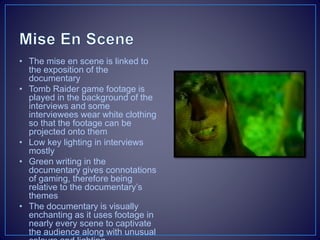 • The mise en scene is linked to
the exposition of the
documentary
• Tomb Raider game footage is
played in the background of the
interviews and some
interviewees wear white clothing
so that the footage can be
projected onto them
• Low key lighting in interviews
mostly
• Green writing in the
documentary gives connotations
of gaming, therefore being
relative to the documentary’s
themes
• The documentary is visually
enchanting as it uses footage in
nearly every scene to captivate
the audience along with unusual
 
