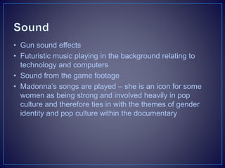 • Gun sound effects
• Futuristic music playing in the background relating to
technology and computers
• Sound from the game footage
• Madonna’s songs are played – she is an icon for some
women as being strong and involved heavily in pop
culture and therefore ties in with the themes of gender
identity and pop culture within the documentary
 