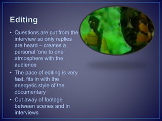 • Questions are cut from the
interview so only replies
are heard – creates a
personal ‘one to one’
atmosphere with the
audience
• The pace of editing is very
fast, fits in with the
energetic style of the
documentary
• Cut away of footage
between scenes and in
interviews
 